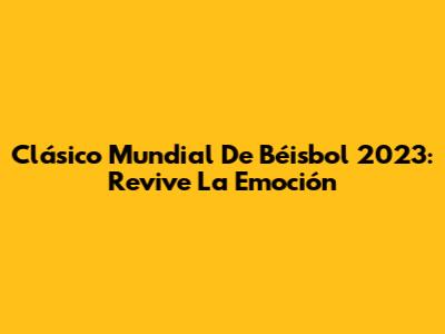 Clásico Mundial De Béisbol 2023: Revive La Emoción