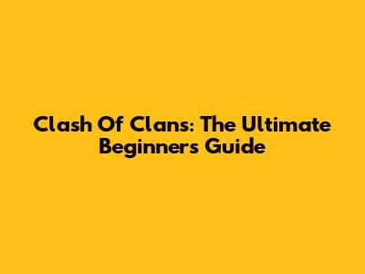 Clash Of Clans: The Ultimate Beginner's Guide