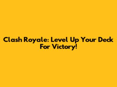 Clash Royale: Level Up Your Deck For Victory!