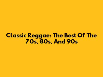 Classic Reggae: The Best Of The 70s, 80s, And 90s