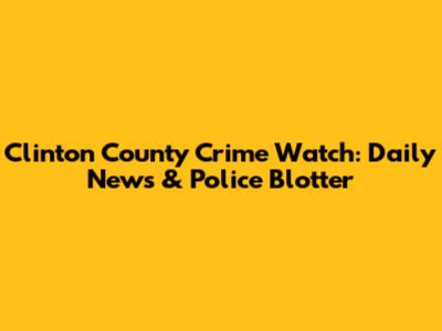 Clinton County Crime Watch: Daily News & Police Blotter