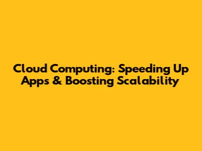 Cloud Computing: Speeding Up Apps & Boosting Scalability