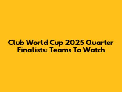 Club World Cup 2025 Quarter Finalists: Teams To Watch