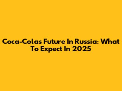Coca-Cola's Future In Russia: What To Expect In 2025