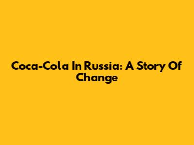 Coca-Cola In Russia: A Story Of Change