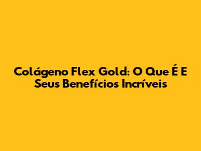Colágeno Flex Gold: O Que É E Seus Benefícios Incríveis