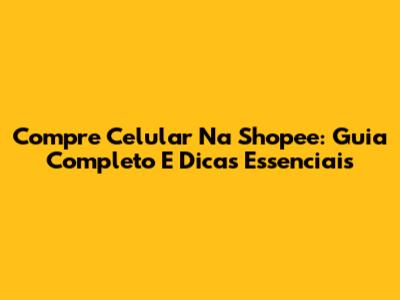 Compre Celular Na Shopee: Guia Completo E Dicas Essenciais