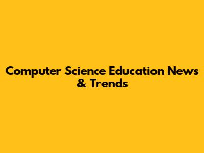 Computer Science Education News & Trends
