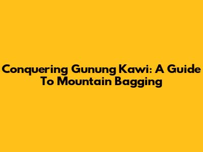 Conquering Gunung Kawi: A Guide To Mountain Bagging