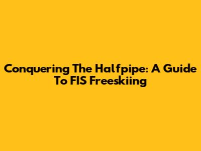 Conquering The Halfpipe: A Guide To FIS Freeskiing