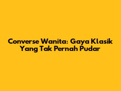 Converse Wanita: Gaya Klasik Yang Tak Pernah Pudar