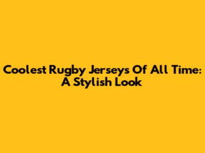Coolest Rugby Jerseys Of All Time: A Stylish Look