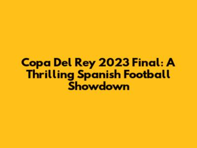Copa Del Rey 2023 Final: A Thrilling Spanish Football Showdown