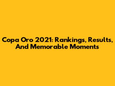 Copa Oro 2021: Rankings, Results, And Memorable Moments