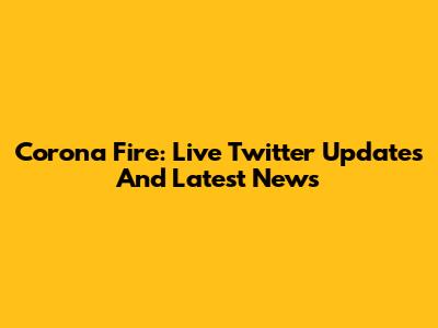 Corona Fire: Live Twitter Updates And Latest News