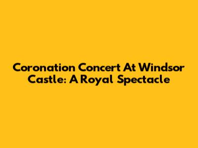 Coronation Concert At Windsor Castle: A Royal Spectacle