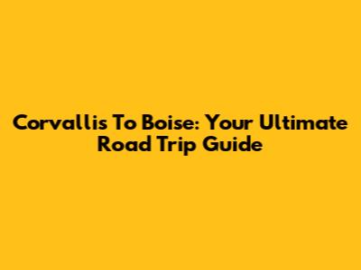 Corvallis To Boise: Your Ultimate Road Trip Guide