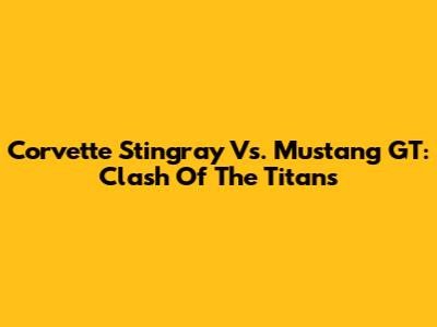 Corvette Stingray Vs. Mustang GT: Clash Of The Titans
