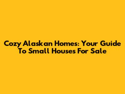 Cozy Alaskan Homes: Your Guide To Small Houses For Sale