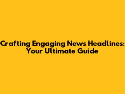 Crafting Engaging News Headlines: Your Ultimate Guide