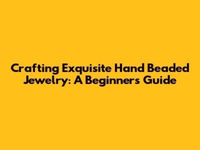 Crafting Exquisite Hand Beaded Jewelry: A Beginner's Guide