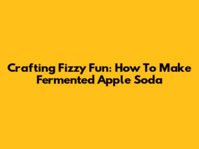 Crafting Fizzy Fun: How To Make Fermented Apple Soda