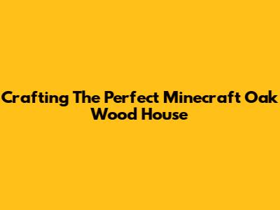 Crafting The Perfect Minecraft Oak Wood House