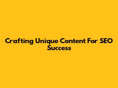 Crafting Unique Content For SEO Success