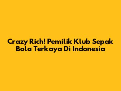 Crazy Rich! Pemilik Klub Sepak Bola Terkaya Di Indonesia