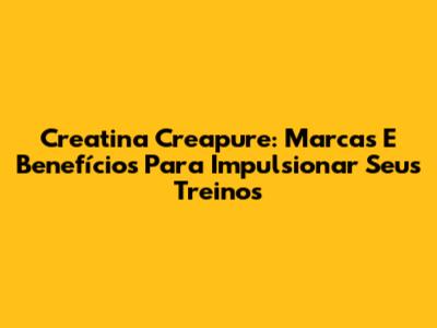 Creatina Creapure: Marcas E Benefícios Para Impulsionar Seus Treinos
