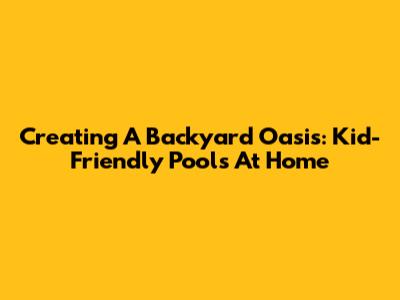 Creating A Backyard Oasis: Kid-Friendly Pools At Home