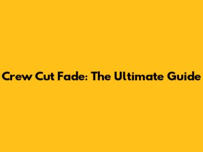 Crew Cut Fade: The Ultimate Guide