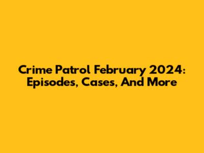 Crime Patrol February 2024: Episodes, Cases, And More
