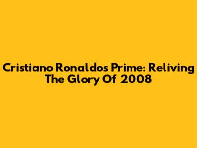 Cristiano Ronaldo's Prime: Reliving The Glory Of 2008