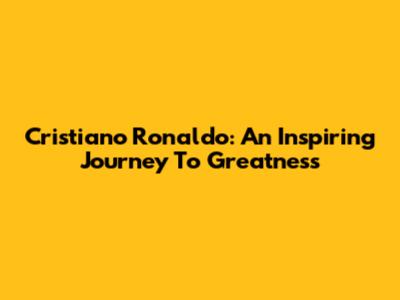 Cristiano Ronaldo: An Inspiring Journey To Greatness