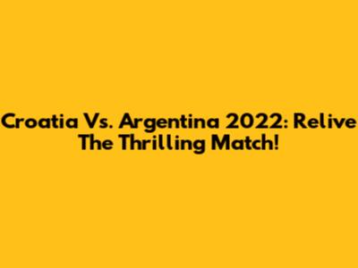 Croatia Vs. Argentina 2022: Relive The Thrilling Match!