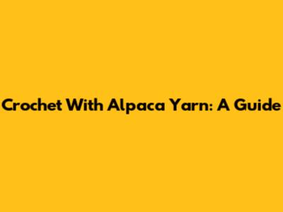 Crochet With Alpaca Yarn: A Guide