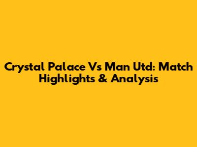 Crystal Palace Vs Man Utd: Match Highlights & Analysis