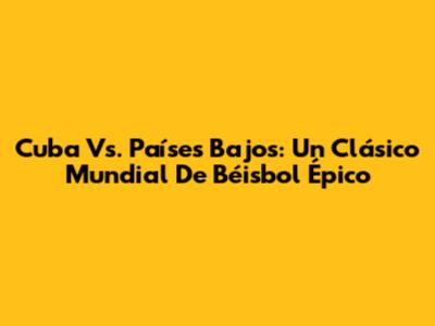 Cuba Vs. Países Bajos: Un Clásico Mundial De Béisbol Épico