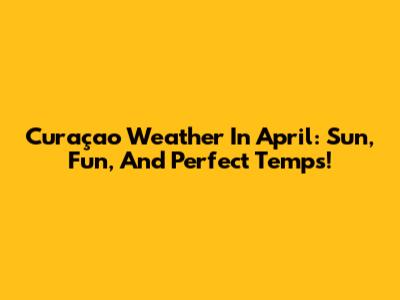 Curaçao Weather In April: Sun, Fun, And Perfect Temps!