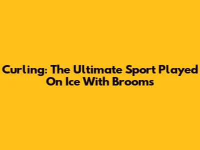 Curling: The Ultimate Sport Played On Ice With Brooms