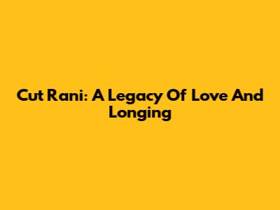 Cut Rani: A Legacy Of Love And Longing