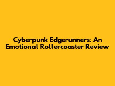 Cyberpunk Edgerunners: An Emotional Rollercoaster Review
