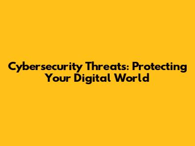 Cybersecurity Threats: Protecting Your Digital World