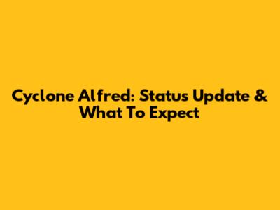 Cyclone Alfred: Status Update & What To Expect