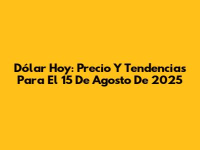 Dólar Hoy: Precio Y Tendencias Para El 15 De Agosto De 2025