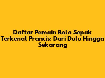 Daftar Pemain Bola Sepak Terkenal Prancis: Dari Dulu Hingga Sekarang