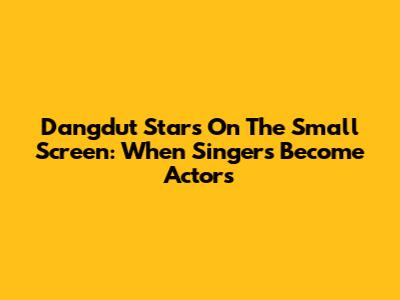 Dangdut Stars On The Small Screen: When Singers Become Actors