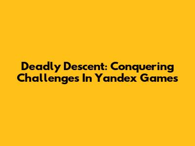 Deadly Descent: Conquering Challenges In Yandex Games