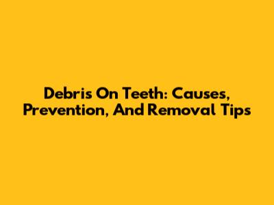 Debris On Teeth: Causes, Prevention, And Removal Tips